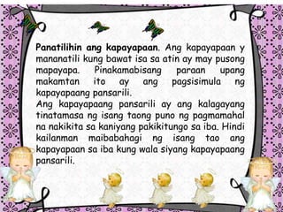 Panatilihin ang kapayapaan. Ang kapayapaan y
mananatili kung bawat isa sa atin ay may pusong
mapayapa. Pinakamabisang paraan upang
makamtan ito ay ang pagsisimula ng
kapayapaang pansarili.
Ang kapayapaang pansarili ay ang kalagayang
tinatamasa ng isang taong puno ng pagmamahal
na nakikita sa kaniyang pakikitungo sa iba. Hindi
kailanman maibabahagi ng isang tao ang
kapayapaan sa iba kung wala siyang kapayapaang
pansarili.
 