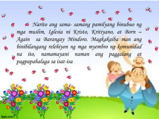 Narito ang sama- samang pamilyang binubuo ng
mga muslim, Iglesia ni Kristo, Kritiyano, at Born C
Again sa Barangay Mindoro. Magkakaiba man ang
binibilangang relehiyon ng mga myembro ng komunidad
na ito, namamayani naman ang paggalang at
pagpapahalaga sa isat-isa
 