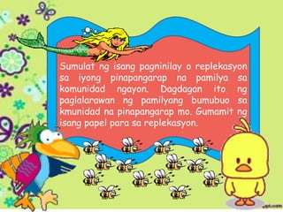 Sumulat ng isang pagninilay o replekasyon
sa iyong pinapangarap na pamilya sa
komunidad ngayon. Dagdagan ito ng
paglalarawan ng pamilyang bumubuo sa
kmunidad na pinapangarap mo. Gumamit ng
isang papel para sa replekasyon.
 