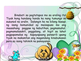 Binabati sa pagtatapos mo sa araling ito!
Tiyak kong handang handa ka nang tumungo sa
susunod na aralin. Dalangin ko na bilang kasapi
ng isang komunidad ay maisapuso mo ang
inaasahang paggaw ng kabutihan, pagmamahal,
pagmamalasakit, paggalang, at higit sa lahat
pagpapamalas ng kapayapaang pansarili upang
tiyak na makamtan ang magandang kinabukasan
para sa isang tahimik na pamayanan.
 