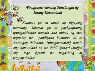 Pinagsama- samang Panalangin ng
Iasang Komunidad
Salamat po sa lahat ng biyayang
hanmdog. Salamat po sa pagkakataong
ipinagdiriwang namain ang buhay ng mga
myembro ng pamilyang bumubuo sa sa
Barangay Mindoro. Ipinagmamalaki namin
ang komunidad na ito dahil ipinagbubuklod
ang mga kasapi ng paggalang at
pagpapahalaga.
 
