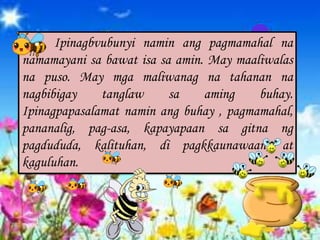 Ipinagbvubunyi namin ang pagmamahal na
namamayani sa bawat isa sa amin. May maaliwalas
na puso. May mga maliwanag na tahanan na
nagbibigay tanglaw sa aming buhay.
Ipinagpapasalamat namin ang buhay , pagmamahal,
pananalig, pag-asa, kapayapaan sa gitna ng
pagdududa, kalituhan, di pagkkaunawaan, at
kaguluhan.
 