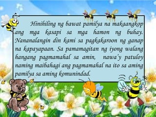 Hinihiling ng bawat pamilya na makaangkop
ang mga kasapi sa mga hamon ng buhay.
Nananalangin din kami sa pagkakaroon ng ganap
na kapayapaan. Sa pamamagitan ng iyong walang
hangang pagmamahal sa amin, naway patuloy
naming maibahagi ang pagmamahal na ito sa aming
pamilya sa aming komunindad.
 