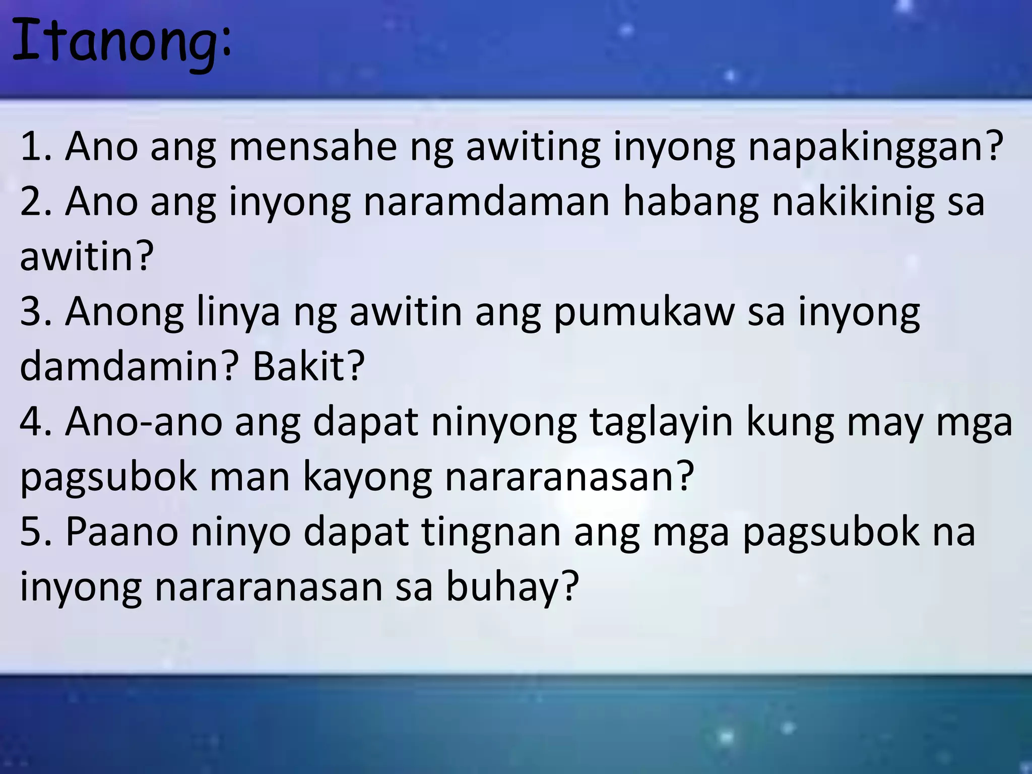 Itanong:
1. Ano ang mensahe ng awiting inyong napakinggan?
2. Ano ang inyong naramdaman habang nakikinig sa
awitin?
3. Anong linya ng awitin ang pumukaw sa inyong
damdamin? Bakit?
4. Ano-ano ang dapat ninyong taglayin kung may mga
pagsubok man kayong nararanasan?
5. Paano ninyo dapat tingnan ang mga pagsubok na
inyong nararanasan sa buhay?
 