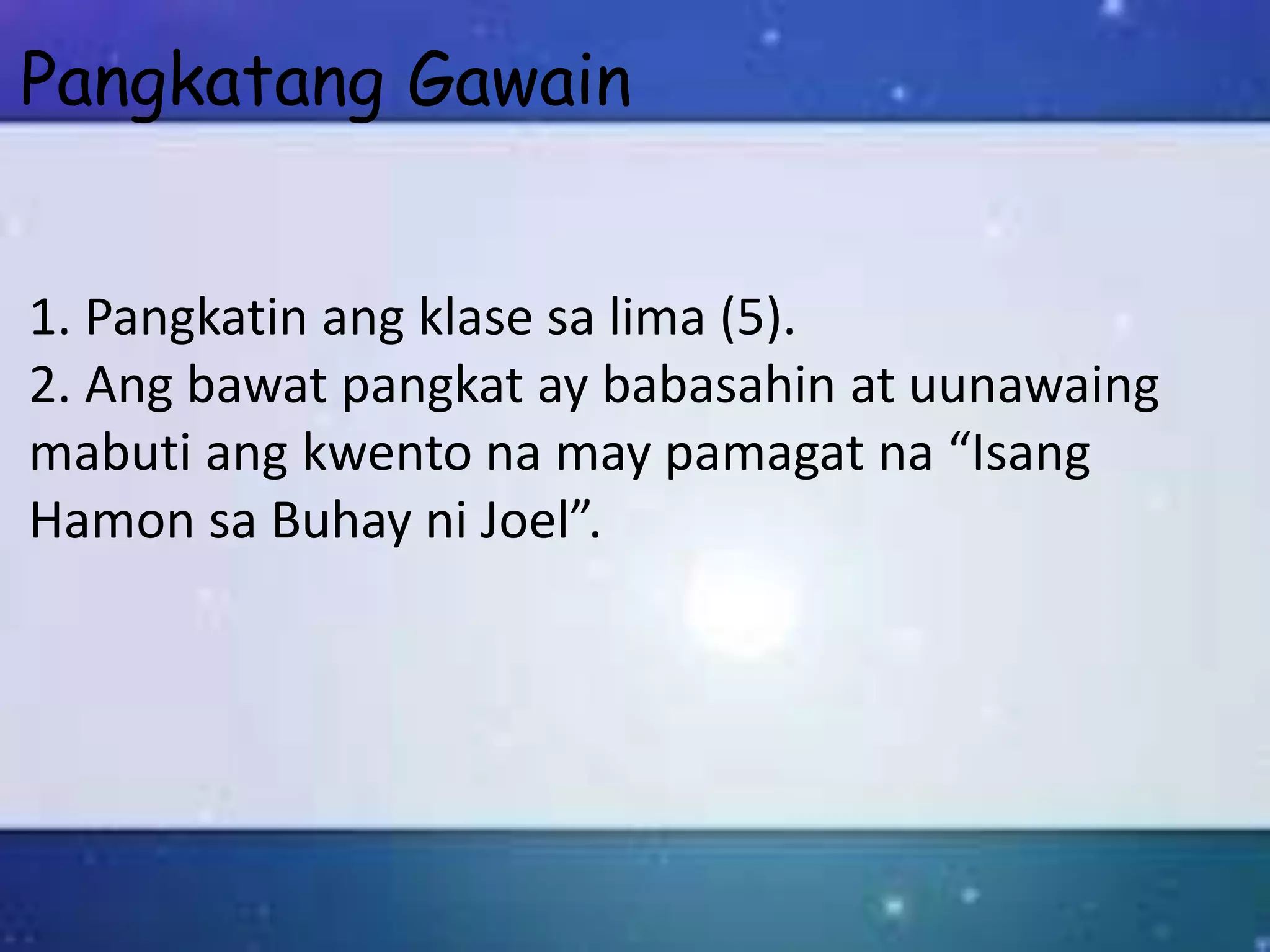 Pangkatang Gawain
1. Pangkatin ang klase sa lima (5).
2. Ang bawat pangkat ay babasahin at uunawaing
mabuti ang kwento na may pamagat na “Isang
Hamon sa Buhay ni Joel”.
 