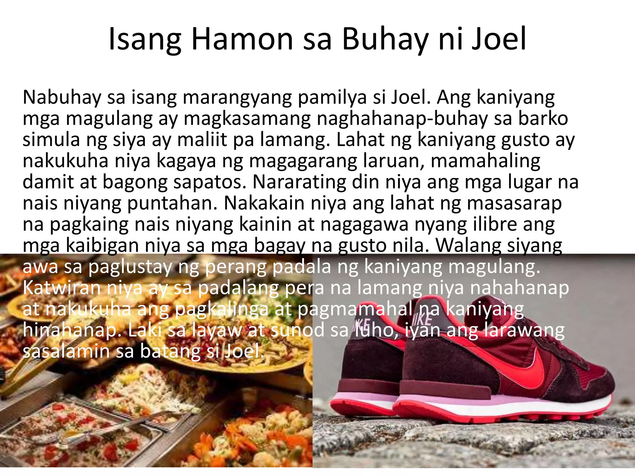 Isang Hamon sa Buhay ni Joel
Nabuhay sa isang marangyang pamilya si Joel. Ang kaniyang
mga magulang ay magkasamang naghahanap-buhay sa barko
simula ng siya ay maliit pa lamang. Lahat ng kaniyang gusto ay
nakukuha niya kagaya ng magagarang laruan, mamahaling
damit at bagong sapatos. Nararating din niya ang mga lugar na
nais niyang puntahan. Nakakain niya ang lahat ng masasarap
na pagkaing nais niyang kainin at nagagawa nyang ilibre ang
mga kaibigan niya sa mga bagay na gusto nila. Walang siyang
awa sa paglustay ng perang padala ng kaniyang magulang.
Katwiran niya ay sa padalang pera na lamang niya nahahanap
at nakukuha ang pagkalinga at pagmamahal na kaniyang
hinahanap. Laki sa layaw at sunod sa luho, iyan ang larawang
sasalamin sa batang si Joel.
 