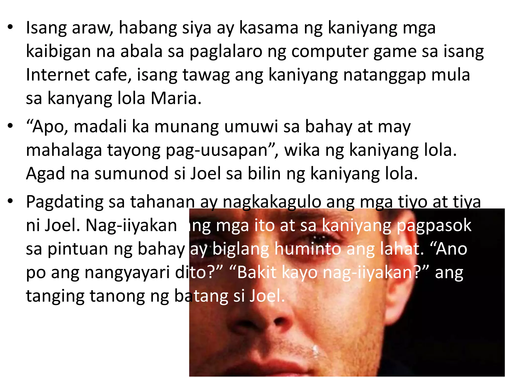 • Isang araw, habang siya ay kasama ng kaniyang mga
kaibigan na abala sa paglalaro ng computer game sa isang
Internet cafe, isang tawag ang kaniyang natanggap mula
sa kanyang lola Maria.
• “Apo, madali ka munang umuwi sa bahay at may
mahalaga tayong pag-uusapan”, wika ng kaniyang lola.
Agad na sumunod si Joel sa bilin ng kaniyang lola.
• Pagdating sa tahanan ay nagkakagulo ang mga tiyo at tiya
ni Joel. Nag-iiyakan ang mga ito at sa kaniyang pagpasok
sa pintuan ng bahay ay biglang huminto ang lahat. “Ano
po ang nangyayari dito?” “Bakit kayo nag-iiyakan?” ang
tanging tanong ng batang si Joel.
 