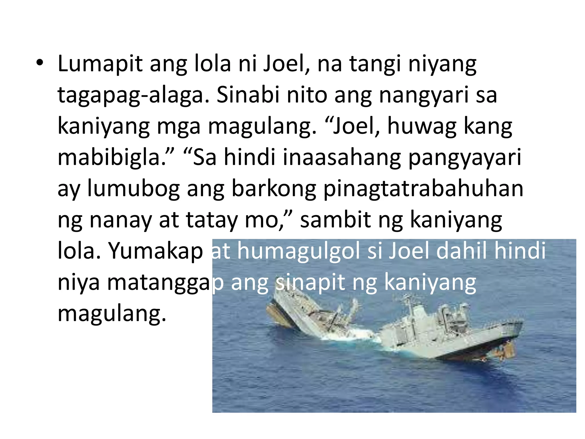 • Lumapit ang lola ni Joel, na tangi niyang
tagapag-alaga. Sinabi nito ang nangyari sa
kaniyang mga magulang. “Joel, huwag kang
mabibigla.” “Sa hindi inaasahang pangyayari
ay lumubog ang barkong pinagtatrabahuhan
ng nanay at tatay mo,” sambit ng kaniyang
lola. Yumakap at humagulgol si Joel dahil hindi
niya matanggap ang sinapit ng kaniyang
magulang.
 