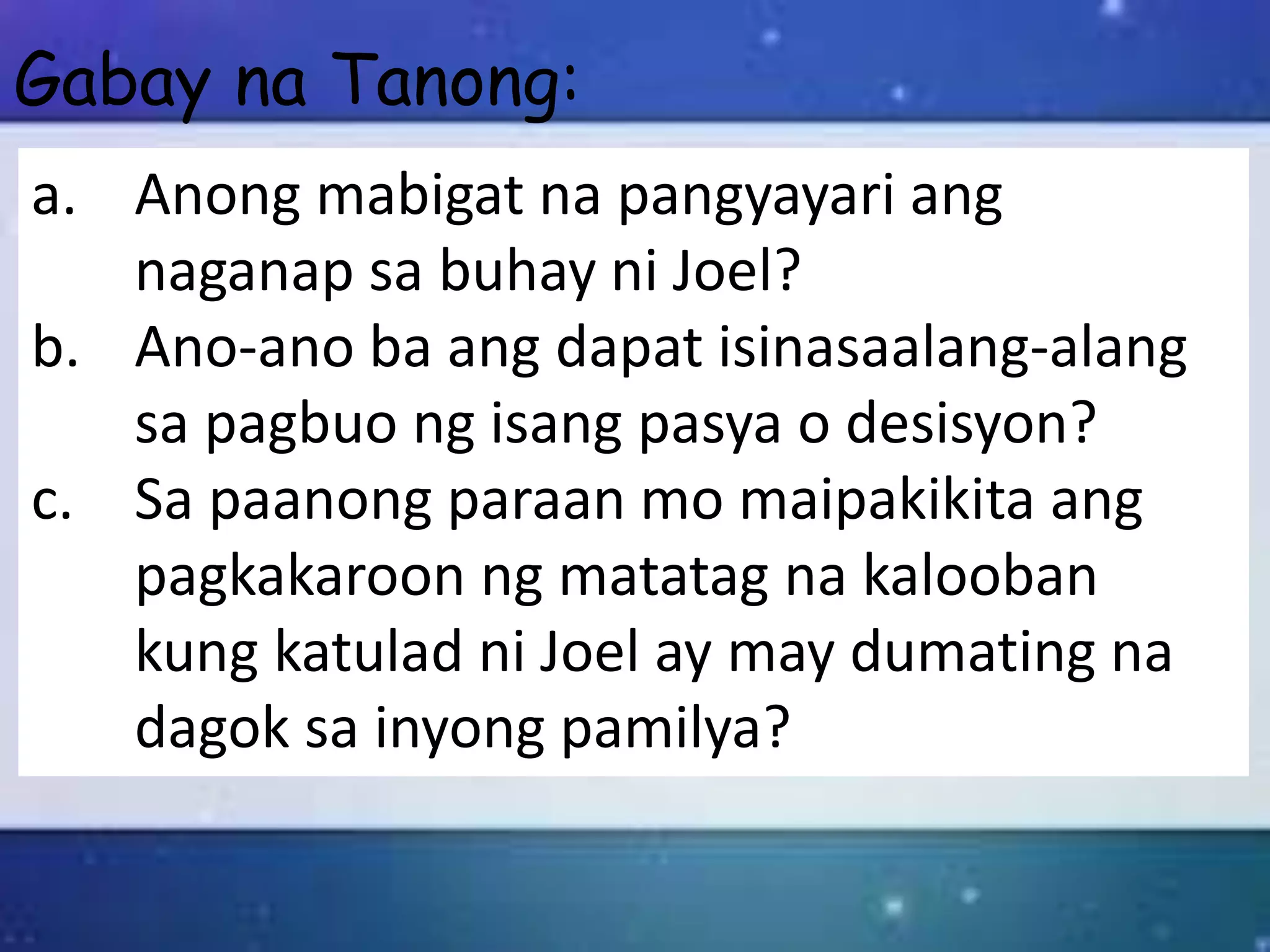 a. Anong mabigat na pangyayari ang
naganap sa buhay ni Joel?
b. Ano-ano ba ang dapat isinasaalang-alang
sa pagbuo ng isang pasya o desisyon?
c. Sa paanong paraan mo maipakikita ang
pagkakaroon ng matatag na kalooban
kung katulad ni Joel ay may dumating na
dagok sa inyong pamilya?
Gabay na Tanong:
 