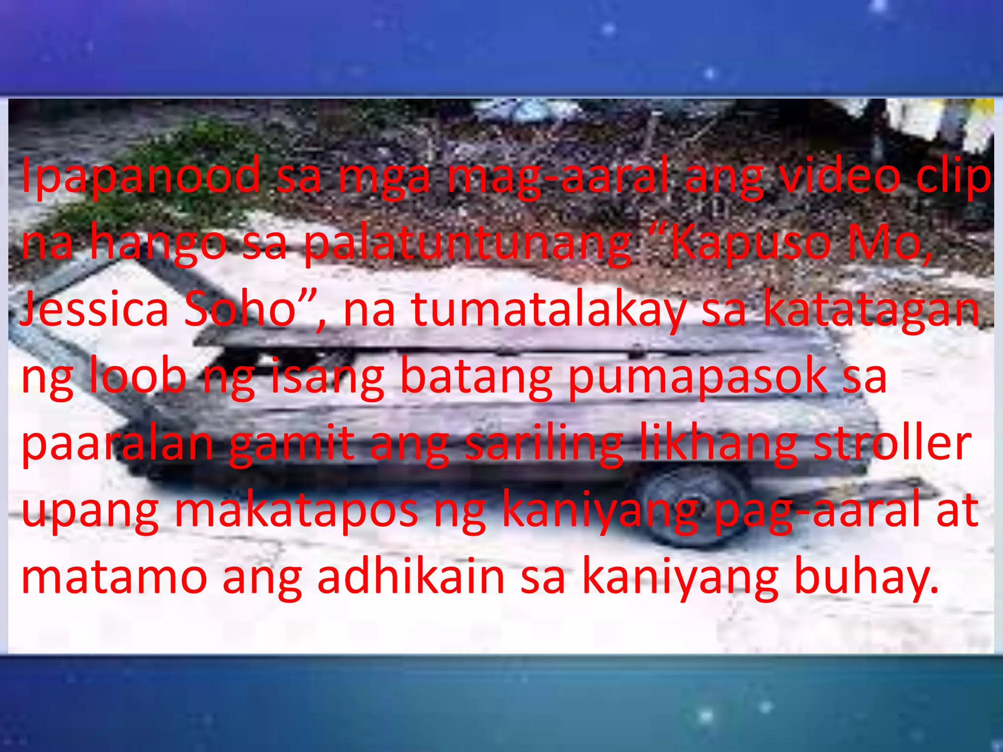 Ipapanood sa mga mag-aaral ang video clip
na hango sa palatuntunang “Kapuso Mo,
Jessica Soho”, na tumatalakay sa katatagan
ng loob ng isang batang pumapasok sa
paaralan gamit ang sariling likhang stroller
upang makatapos ng kaniyang pag-aaral at
matamo ang adhikain sa kaniyang buhay.
 