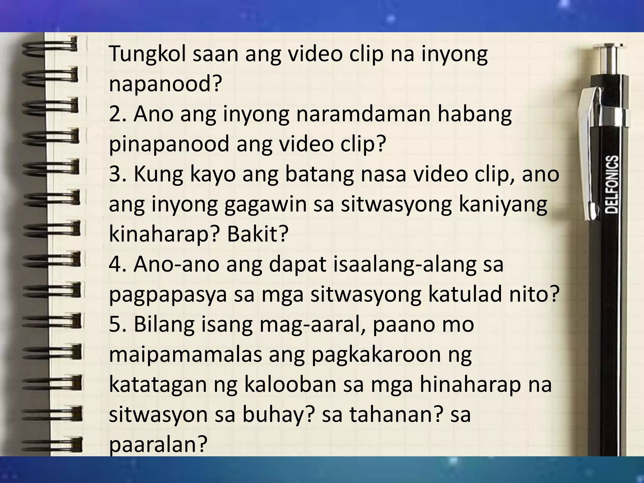 Tungkol saan ang video clip na inyong
napanood?
2. Ano ang inyong naramdaman habang
pinapanood ang video clip?
3. Kung kayo ang batang nasa video clip, ano
ang inyong gagawin sa sitwasyong kaniyang
kinaharap? Bakit?
4. Ano-ano ang dapat isaalang-alang sa
pagpapasya sa mga sitwasyong katulad nito?
5. Bilang isang mag-aaral, paano mo
maipamamalas ang pagkakaroon ng
katatagan ng kalooban sa mga hinaharap na
sitwasyon sa buhay? sa tahanan? sa
paaralan?
 