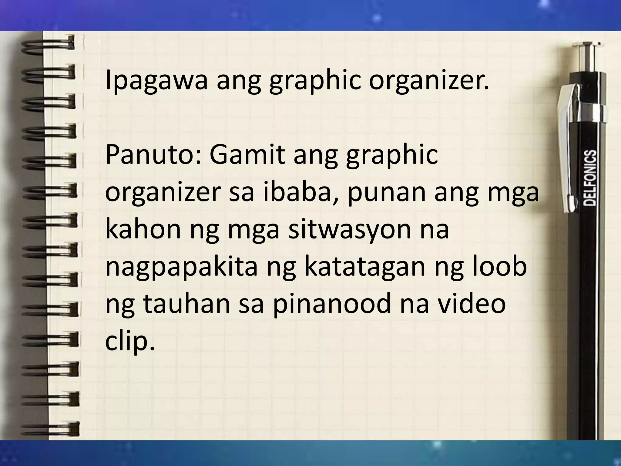 Ipagawa ang graphic organizer.
Panuto: Gamit ang graphic
organizer sa ibaba, punan ang mga
kahon ng mga sitwasyon na
nagpapakita ng katatagan ng loob
ng tauhan sa pinanood na video
clip.
 