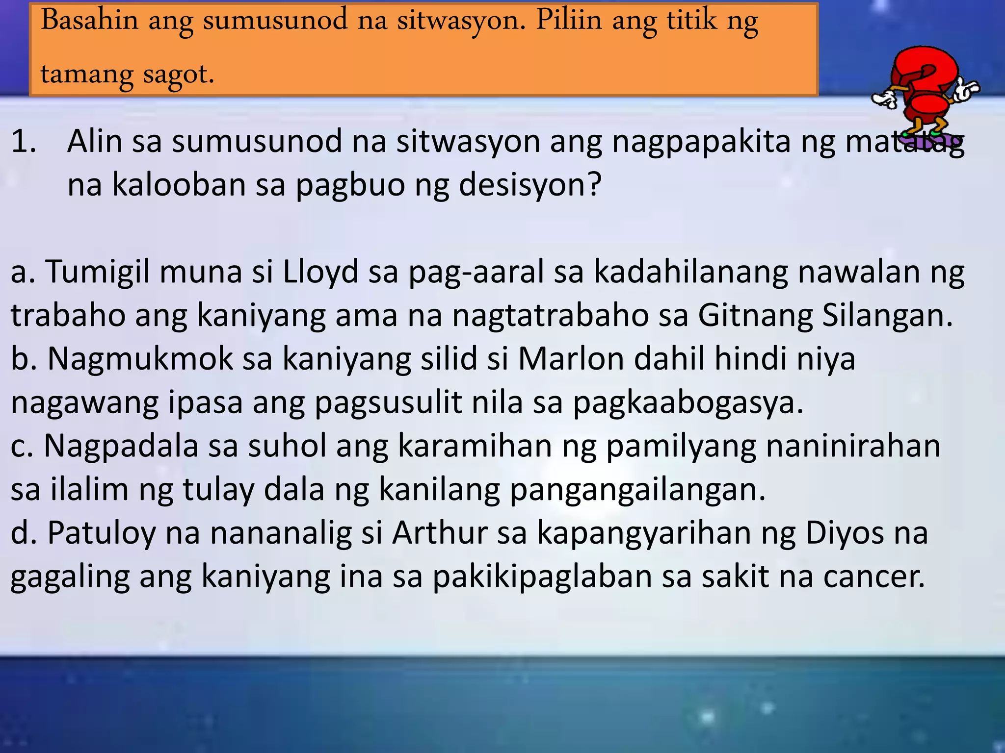 Basahin ang sumusunod na sitwasyon. Piliin ang titik ng
tamang sagot.
1. Alin sa sumusunod na sitwasyon ang nagpapakita ng matatag
na kalooban sa pagbuo ng desisyon?
a. Tumigil muna si Lloyd sa pag-aaral sa kadahilanang nawalan ng
trabaho ang kaniyang ama na nagtatrabaho sa Gitnang Silangan.
b. Nagmukmok sa kaniyang silid si Marlon dahil hindi niya
nagawang ipasa ang pagsusulit nila sa pagkaabogasya.
c. Nagpadala sa suhol ang karamihan ng pamilyang naninirahan
sa ilalim ng tulay dala ng kanilang pangangailangan.
d. Patuloy na nananalig si Arthur sa kapangyarihan ng Diyos na
gagaling ang kaniyang ina sa pakikipaglaban sa sakit na cancer.
 