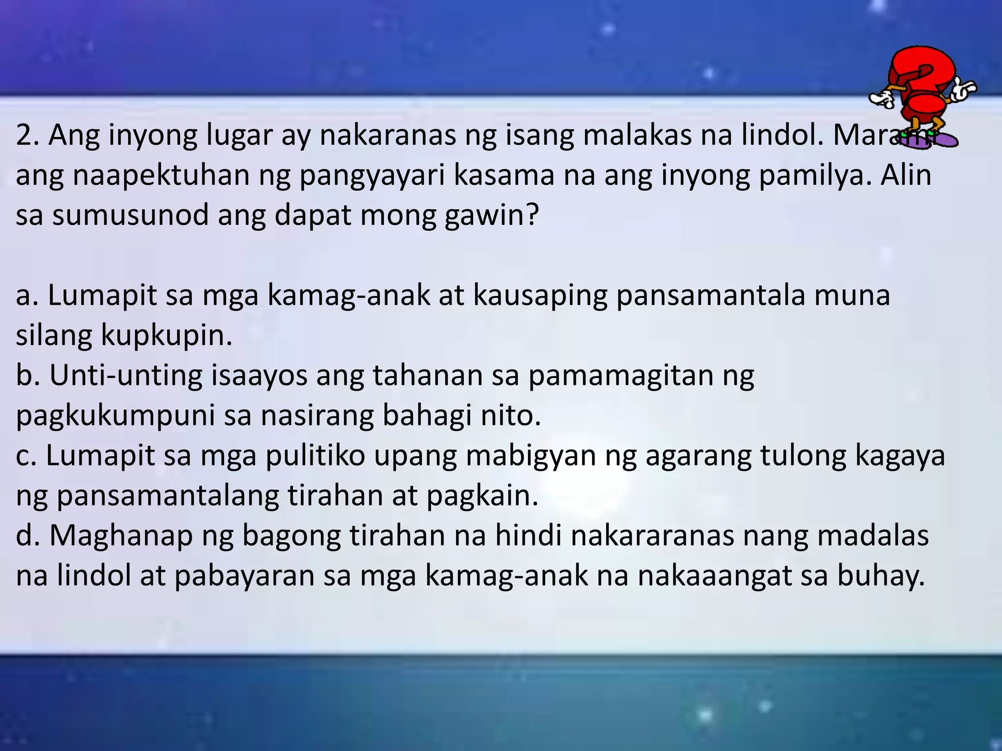 2. Ang inyong lugar ay nakaranas ng isang malakas na lindol. Marami
ang naapektuhan ng pangyayari kasama na ang inyong pamilya. Alin
sa sumusunod ang dapat mong gawin?
a. Lumapit sa mga kamag-anak at kausaping pansamantala muna
silang kupkupin.
b. Unti-unting isaayos ang tahanan sa pamamagitan ng
pagkukumpuni sa nasirang bahagi nito.
c. Lumapit sa mga pulitiko upang mabigyan ng agarang tulong kagaya
ng pansamantalang tirahan at pagkain.
d. Maghanap ng bagong tirahan na hindi nakararanas nang madalas
na lindol at pabayaran sa mga kamag-anak na nakaaangat sa buhay.
 