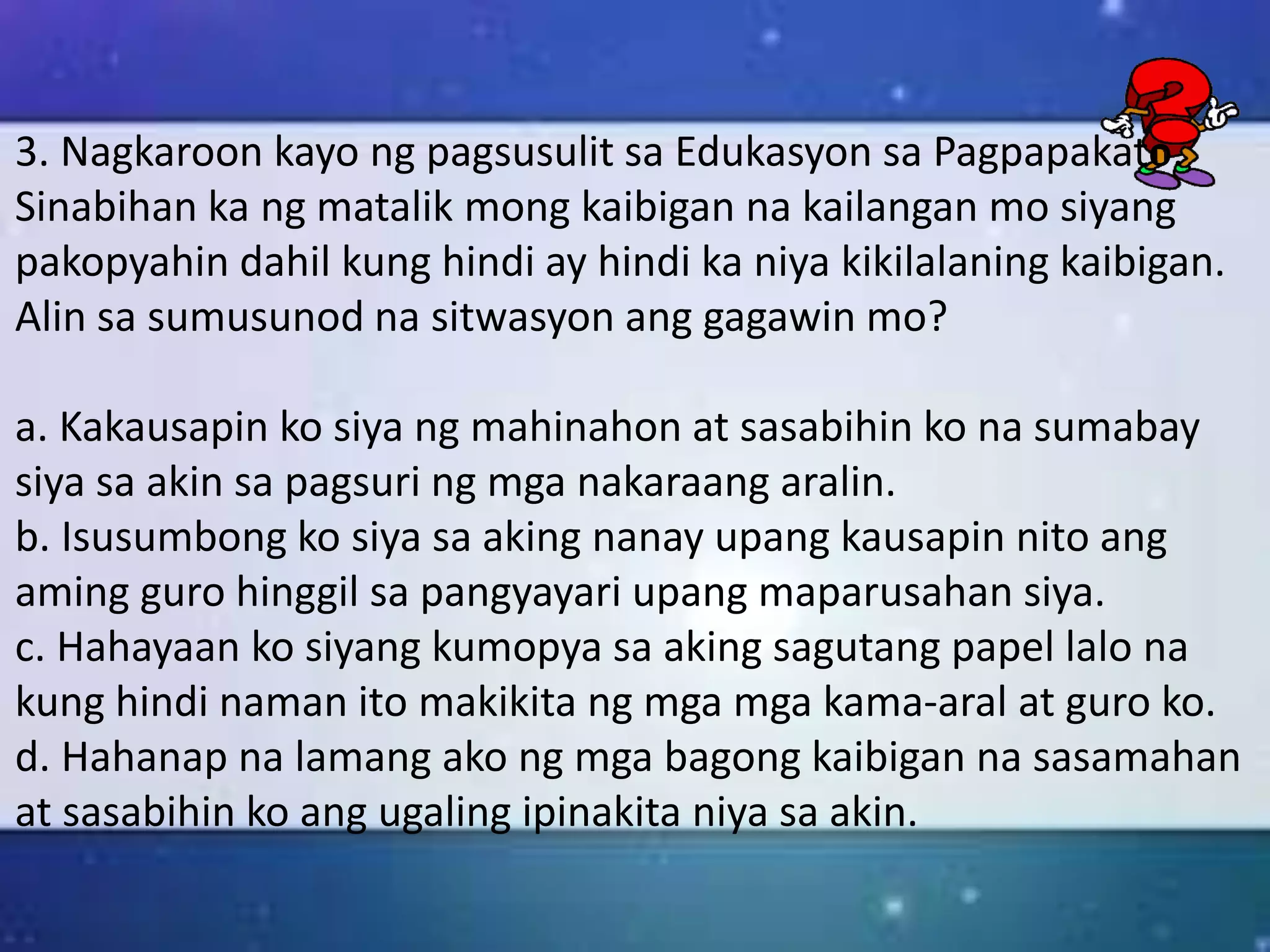 3. Nagkaroon kayo ng pagsusulit sa Edukasyon sa Pagpapakato.
Sinabihan ka ng matalik mong kaibigan na kailangan mo siyang
pakopyahin dahil kung hindi ay hindi ka niya kikilalaning kaibigan.
Alin sa sumusunod na sitwasyon ang gagawin mo?
a. Kakausapin ko siya ng mahinahon at sasabihin ko na sumabay
siya sa akin sa pagsuri ng mga nakaraang aralin.
b. Isusumbong ko siya sa aking nanay upang kausapin nito ang
aming guro hinggil sa pangyayari upang maparusahan siya.
c. Hahayaan ko siyang kumopya sa aking sagutang papel lalo na
kung hindi naman ito makikita ng mga mga kama-aral at guro ko.
d. Hahanap na lamang ako ng mga bagong kaibigan na sasamahan
at sasabihin ko ang ugaling ipinakita niya sa akin.
 