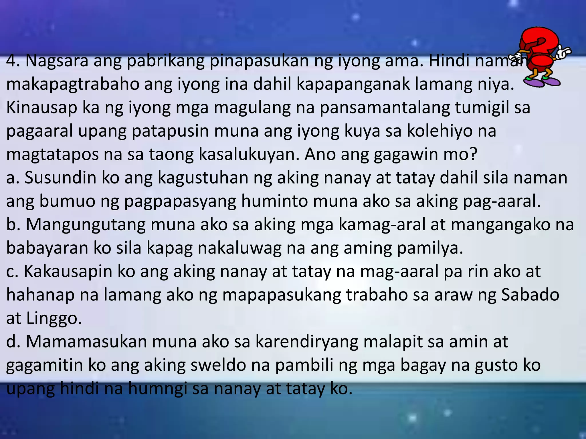 4. Nagsara ang pabrikang pinapasukan ng iyong ama. Hindi naman
makapagtrabaho ang iyong ina dahil kapapanganak lamang niya.
Kinausap ka ng iyong mga magulang na pansamantalang tumigil sa
pagaaral upang patapusin muna ang iyong kuya sa kolehiyo na
magtatapos na sa taong kasalukuyan. Ano ang gagawin mo?
a. Susundin ko ang kagustuhan ng aking nanay at tatay dahil sila naman
ang bumuo ng pagpapasyang huminto muna ako sa aking pag-aaral.
b. Mangungutang muna ako sa aking mga kamag-aral at mangangako na
babayaran ko sila kapag nakaluwag na ang aming pamilya.
c. Kakausapin ko ang aking nanay at tatay na mag-aaral pa rin ako at
hahanap na lamang ako ng mapapasukang trabaho sa araw ng Sabado
at Linggo.
d. Mamamasukan muna ako sa karendiryang malapit sa amin at
gagamitin ko ang aking sweldo na pambili ng mga bagay na gusto ko
upang hindi na humngi sa nanay at tatay ko.
 