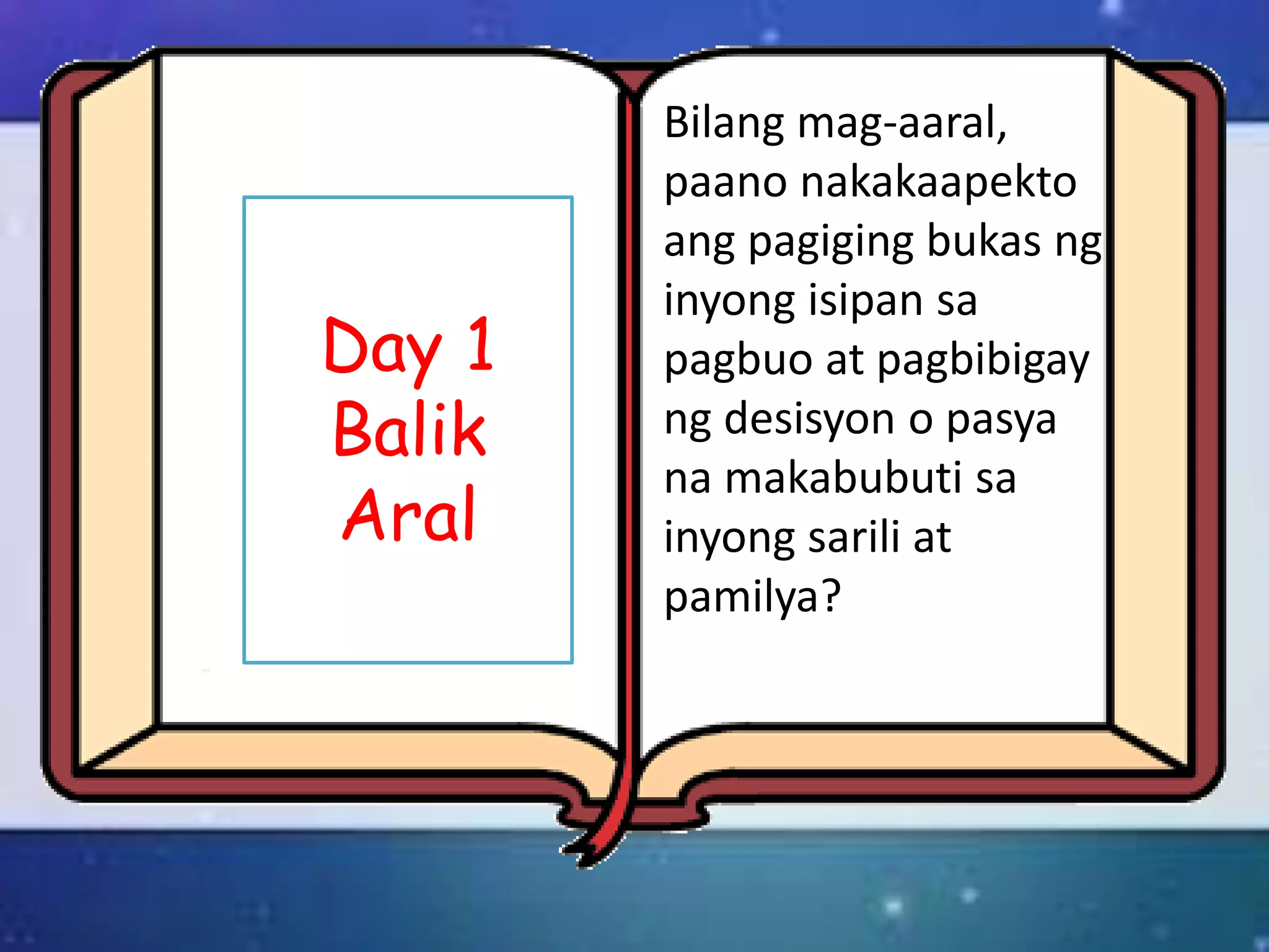 Day 1
Balik
Aral
Bilang mag-aaral,
paano nakakaapekto
ang pagiging bukas ng
inyong isipan sa
pagbuo at pagbibigay
ng desisyon o pasya
na makabubuti sa
inyong sarili at
pamilya?
 
