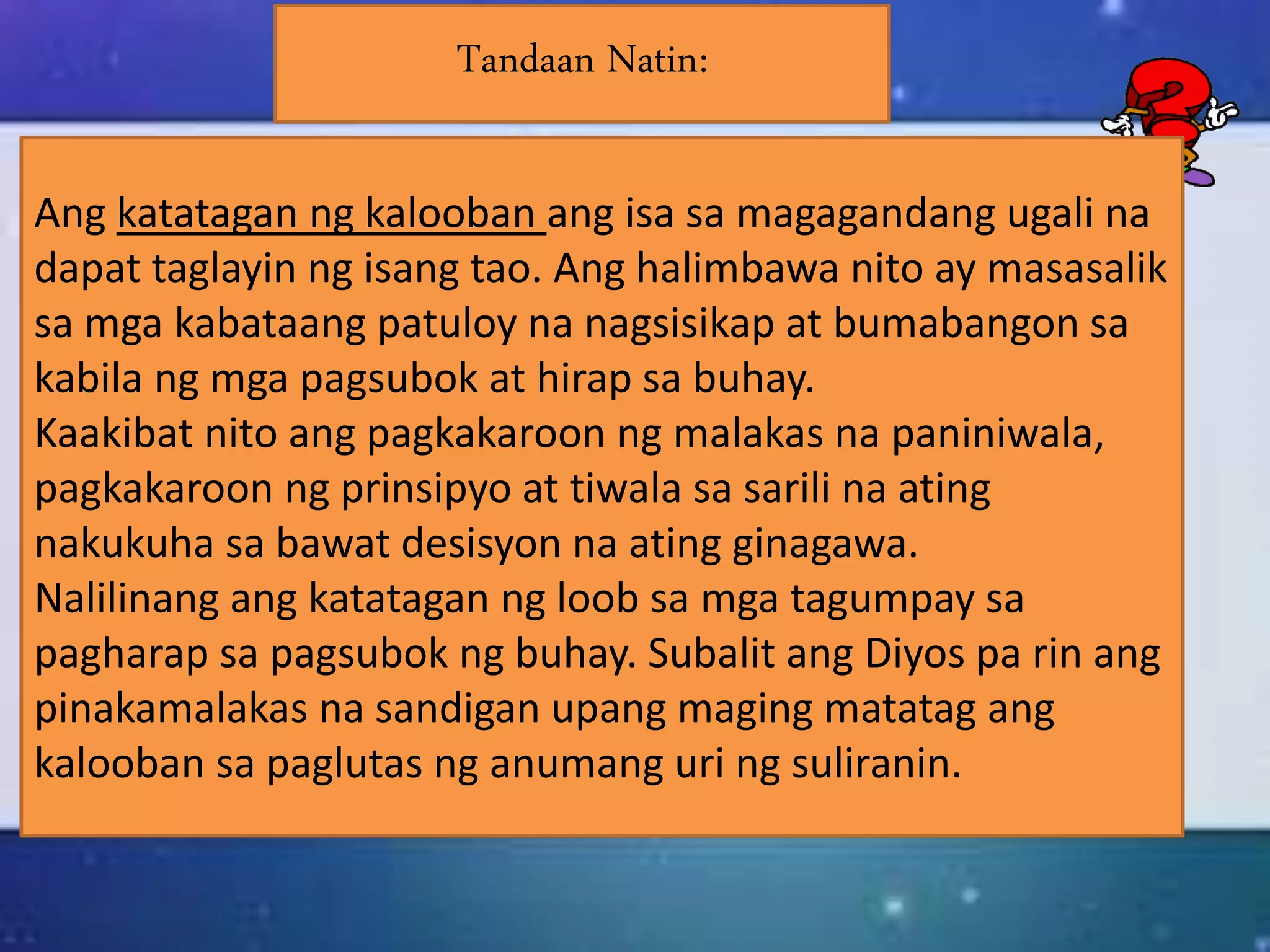 Ang katatagan ng kalooban ang isa sa magagandang ugali na
dapat taglayin ng isang tao. Ang halimbawa nito ay masasalik
sa mga kabataang patuloy na nagsisikap at bumabangon sa
kabila ng mga pagsubok at hirap sa buhay.
Kaakibat nito ang pagkakaroon ng malakas na paniniwala,
pagkakaroon ng prinsipyo at tiwala sa sarili na ating
nakukuha sa bawat desisyon na ating ginagawa.
Nalilinang ang katatagan ng loob sa mga tagumpay sa
pagharap sa pagsubok ng buhay. Subalit ang Diyos pa rin ang
pinakamalakas na sandigan upang maging matatag ang
kalooban sa paglutas ng anumang uri ng suliranin.
Tandaan Natin:
 
