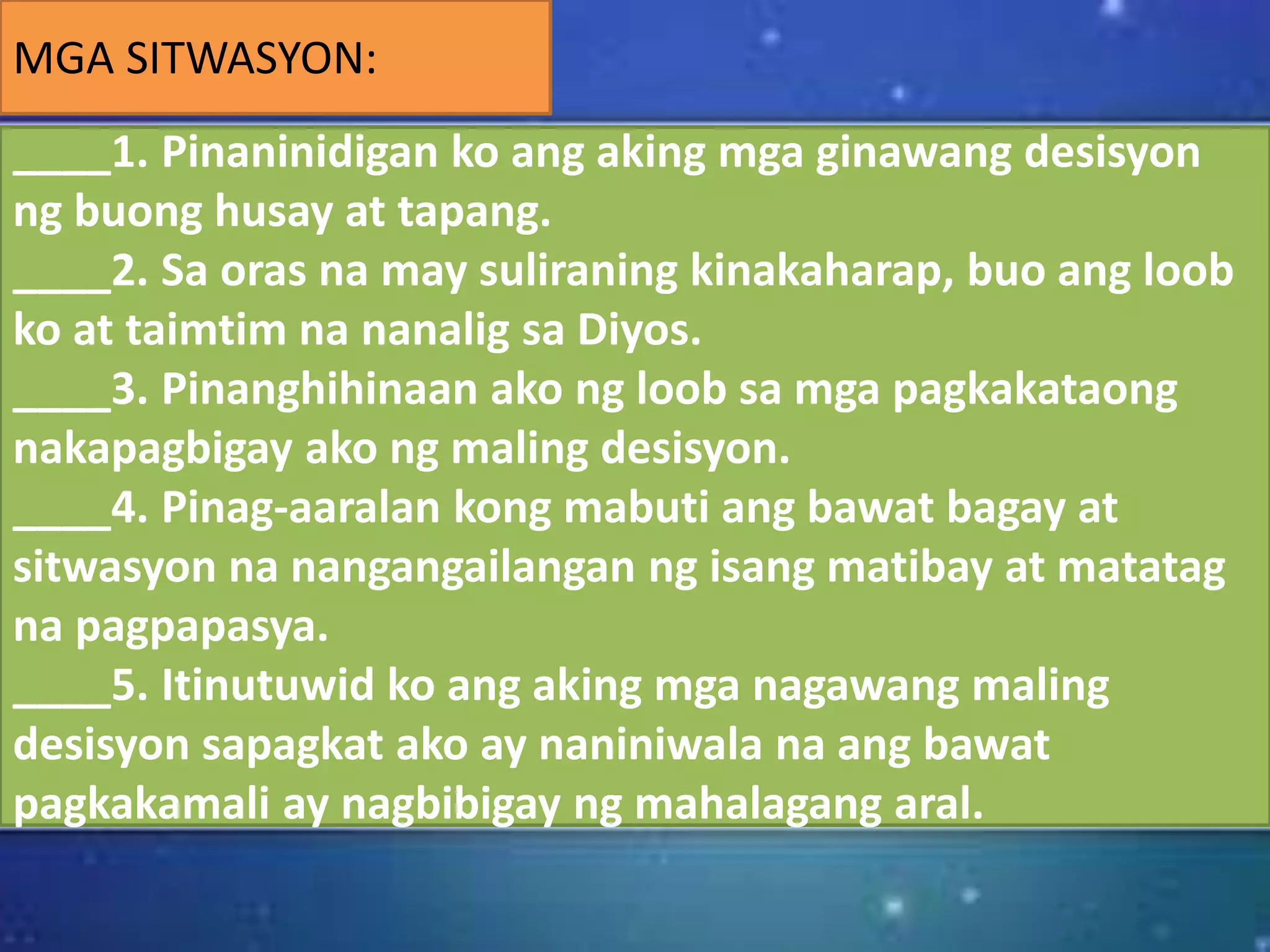 MGA SITWASYON:
____1. Pinaninidigan ko ang aking mga ginawang desisyon
ng buong husay at tapang.
____2. Sa oras na may suliraning kinakaharap, buo ang loob
ko at taimtim na nanalig sa Diyos.
____3. Pinanghihinaan ako ng loob sa mga pagkakataong
nakapagbigay ako ng maling desisyon.
____4. Pinag-aaralan kong mabuti ang bawat bagay at
sitwasyon na nangangailangan ng isang matibay at matatag
na pagpapasya.
____5. Itinutuwid ko ang aking mga nagawang maling
desisyon sapagkat ako ay naniniwala na ang bawat
pagkakamali ay nagbibigay ng mahalagang aral.
 