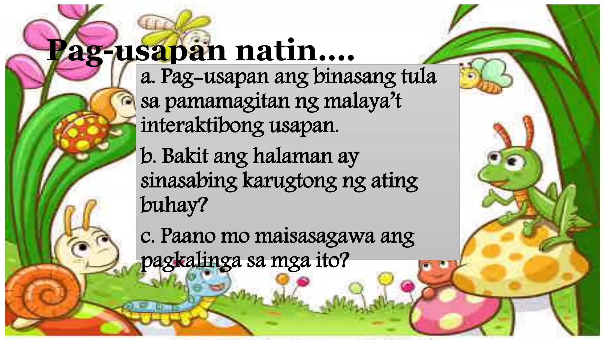 Pag-usapan natin….
a. Pag-usapan ang binasang tula
sa pamamagitan ng malaya’t
interaktibong usapan.
b. Bakit ang halaman ay
sinasabing karugtong ng ating
buhay?
c. Paano mo maisasagawa ang
pagkalinga sa mga ito?
 