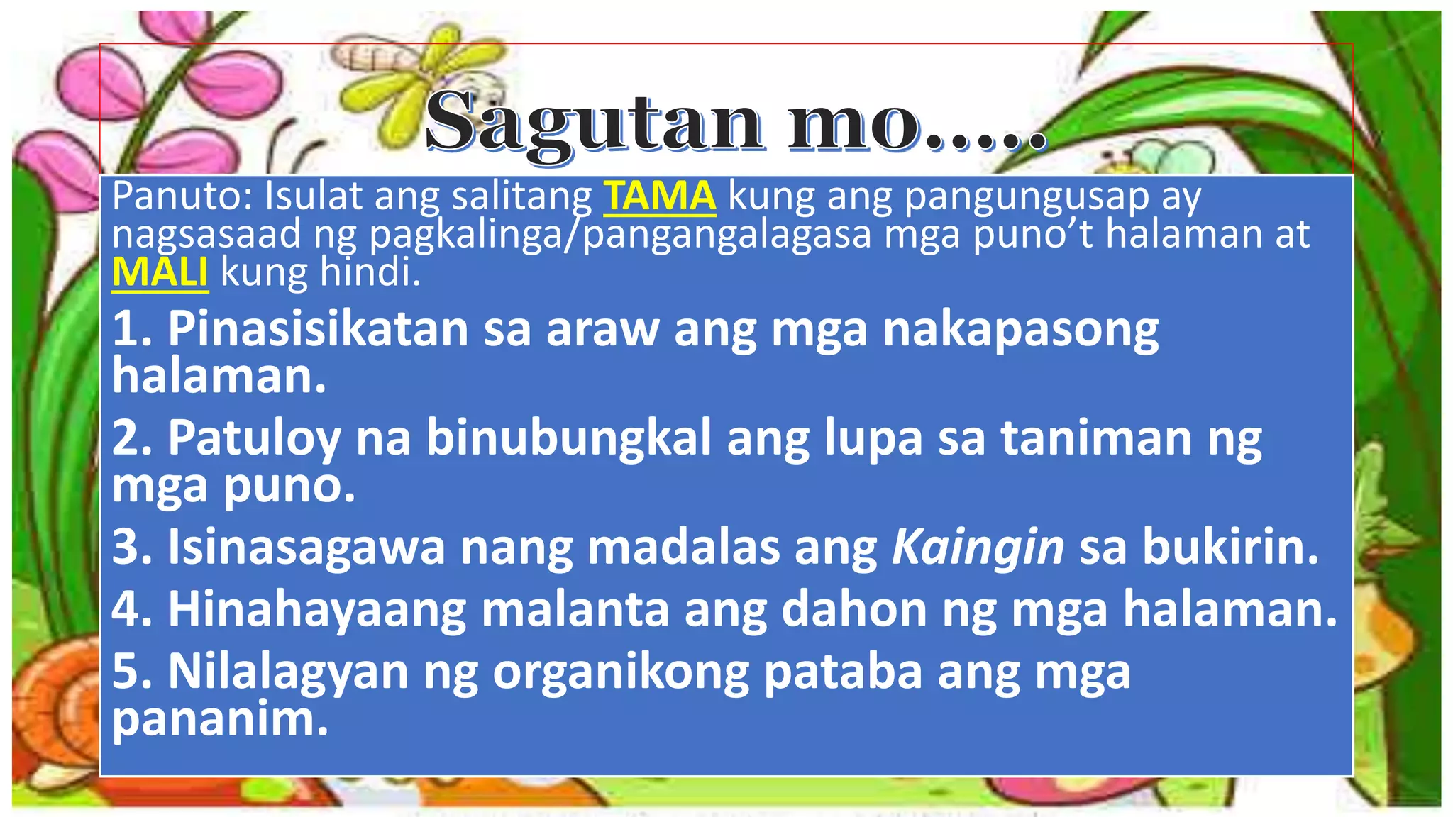 Panuto: Isulat ang salitang TAMA kung ang pangungusap ay
nagsasaad ng pagkalinga/pangangalagasa mga puno’t halaman at
MALI kung hindi.
1. Pinasisikatan sa araw ang mga nakapasong
halaman.
2. Patuloy na binubungkal ang lupa sa taniman ng
mga puno.
3. Isinasagawa nang madalas ang Kaingin sa bukirin.
4. Hinahayaang malanta ang dahon ng mga halaman.
5. Nilalagyan ng organikong pataba ang mga
pananim.
 