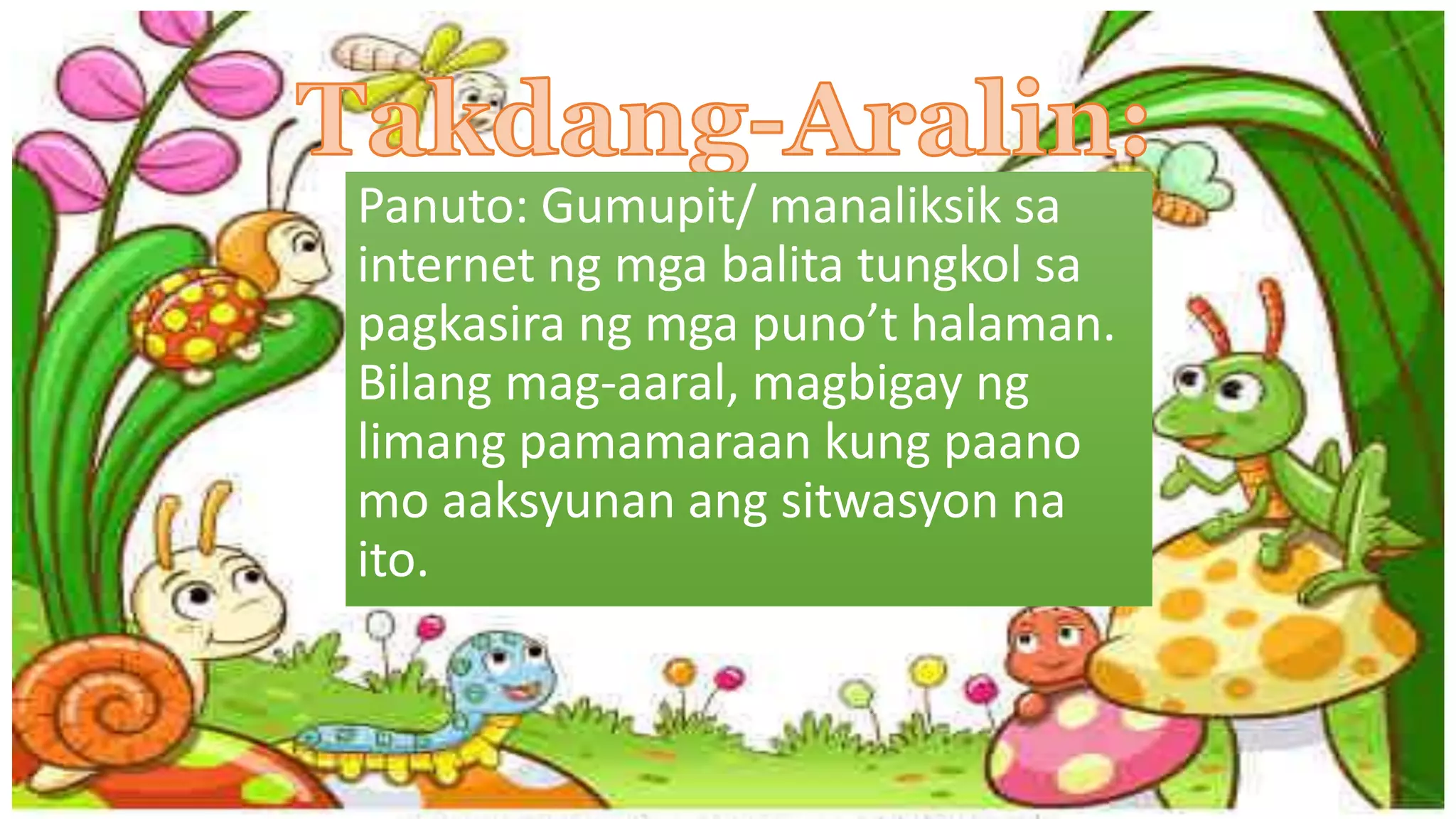 Panuto: Gumupit/ manaliksik sa
internet ng mga balita tungkol sa
pagkasira ng mga puno’t halaman.
Bilang mag-aaral, magbigay ng
limang pamamaraan kung paano
mo aaksyunan ang sitwasyon na
ito.
 