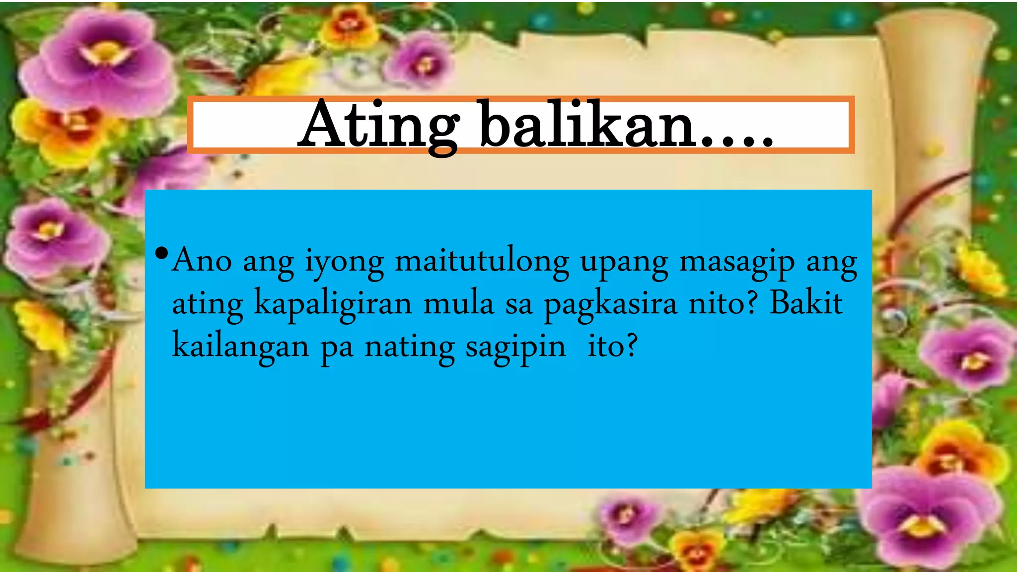 Ating balikan….
•Ano ang iyong maitutulong upang masagip ang
ating kapaligiran mula sa pagkasira nito? Bakit
kailangan pa nating sagipin ito?
 