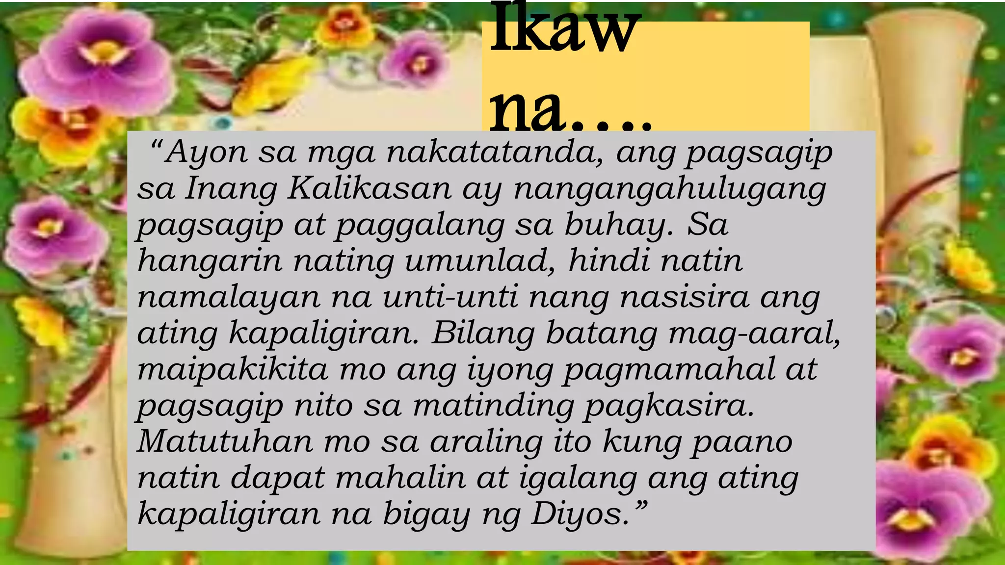 Ikaw
na….“Ayon sa mga nakatatanda, ang pagsagip
sa Inang Kalikasan ay nangangahulugang
pagsagip at paggalang sa buhay. Sa
hangarin nating umunlad, hindi natin
namalayan na unti-unti nang nasisira ang
ating kapaligiran. Bilang batang mag-aaral,
maipakikita mo ang iyong pagmamahal at
pagsagip nito sa matinding pagkasira.
Matutuhan mo sa araling ito kung paano
natin dapat mahalin at igalang ang ating
kapaligiran na bigay ng Diyos.”
 