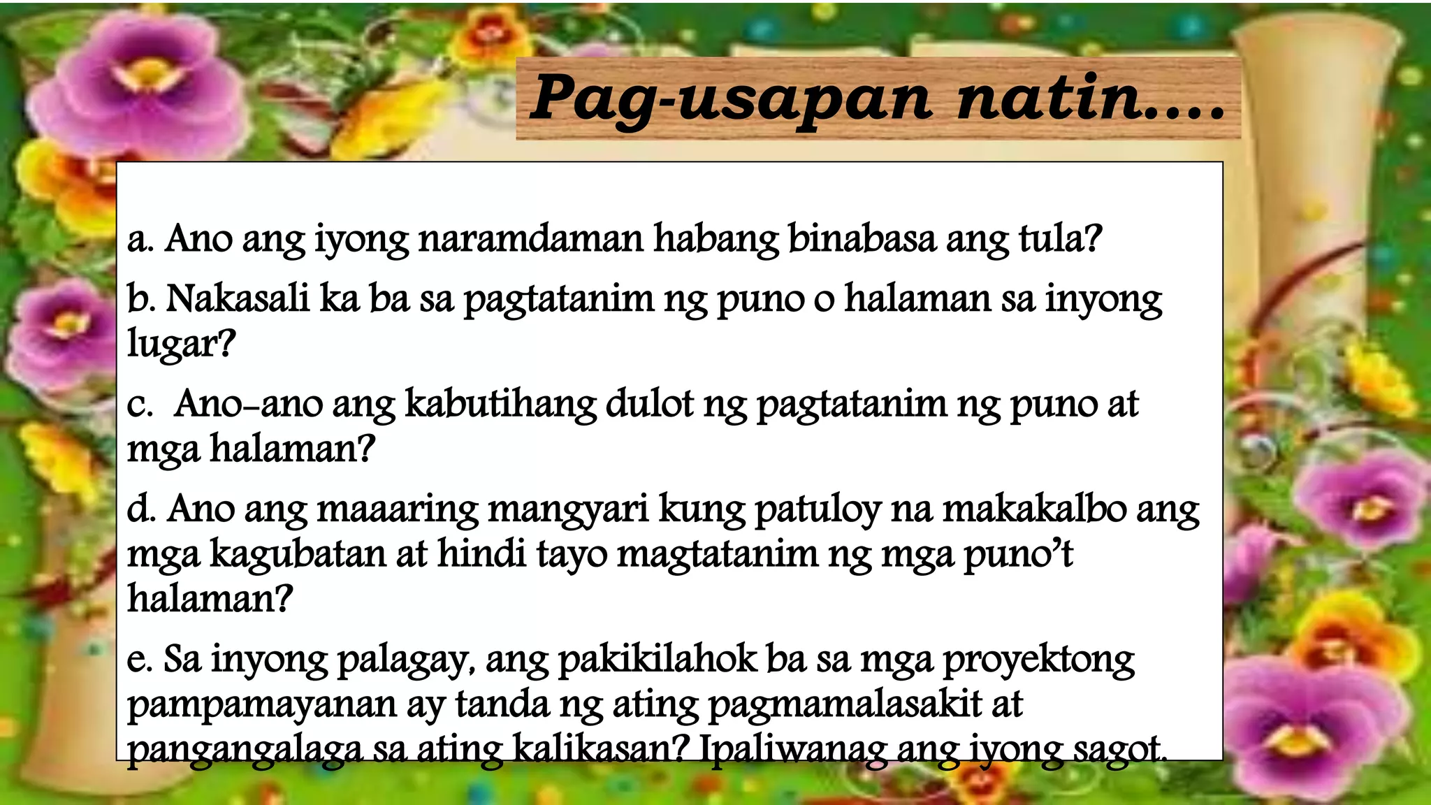 Pag-usapan natin….
a. Ano ang iyong naramdaman habang binabasa ang tula?
b. Nakasali ka ba sa pagtatanim ng puno o halaman sa inyong
lugar?
c. Ano-ano ang kabutihang dulot ng pagtatanim ng puno at
mga halaman?
d. Ano ang maaaring mangyari kung patuloy na makakalbo ang
mga kagubatan at hindi tayo magtatanim ng mga puno’t
halaman?
e. Sa inyong palagay, ang pakikilahok ba sa mga proyektong
pampamayanan ay tanda ng ating pagmamalasakit at
pangangalaga sa ating kalikasan? Ipaliwanag ang iyong sagot.
 