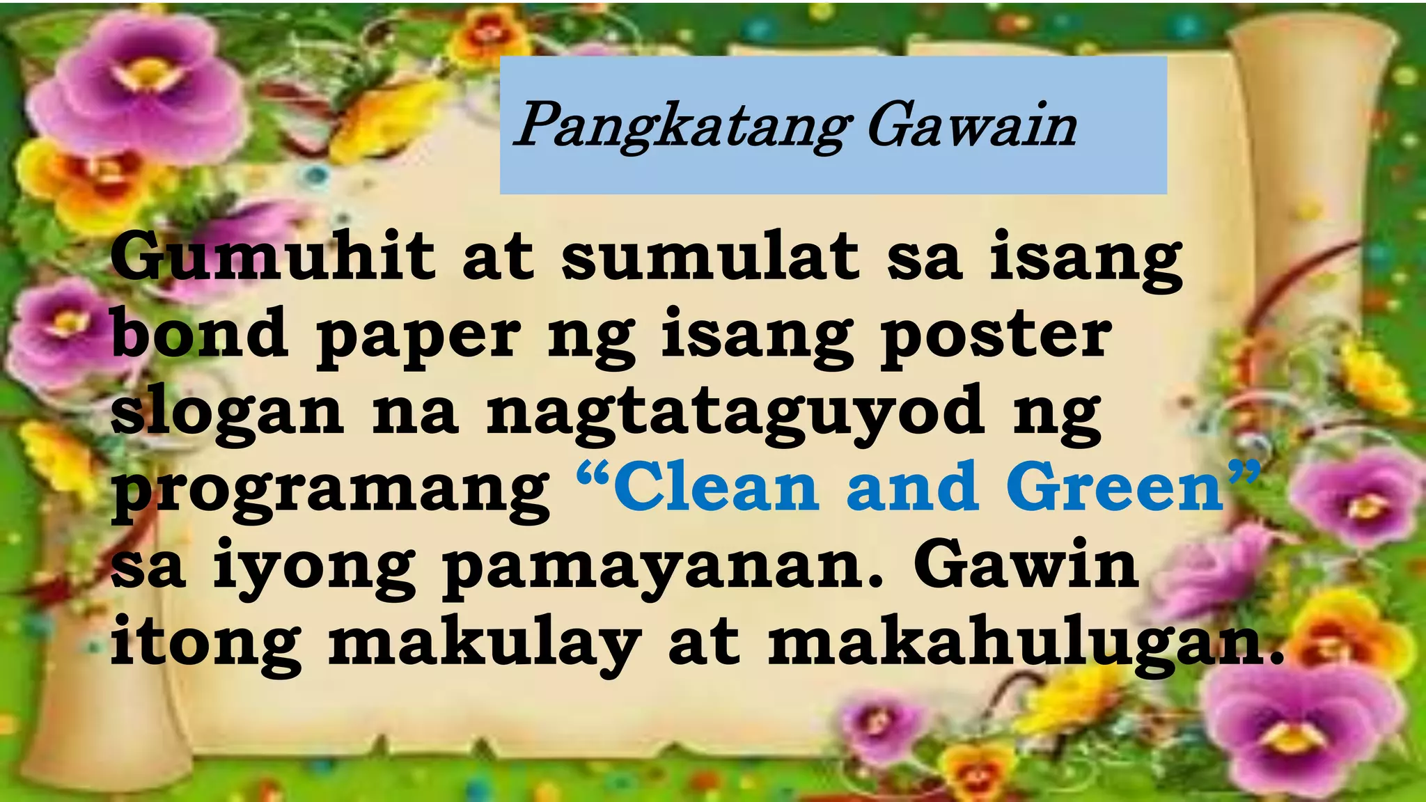 Pangkatang Gawain
Gumuhit at sumulat sa isang
bond paper ng isang poster
slogan na nagtataguyod ng
programang “Clean and Green”
sa iyong pamayanan. Gawin
itong makulay at makahulugan.
 