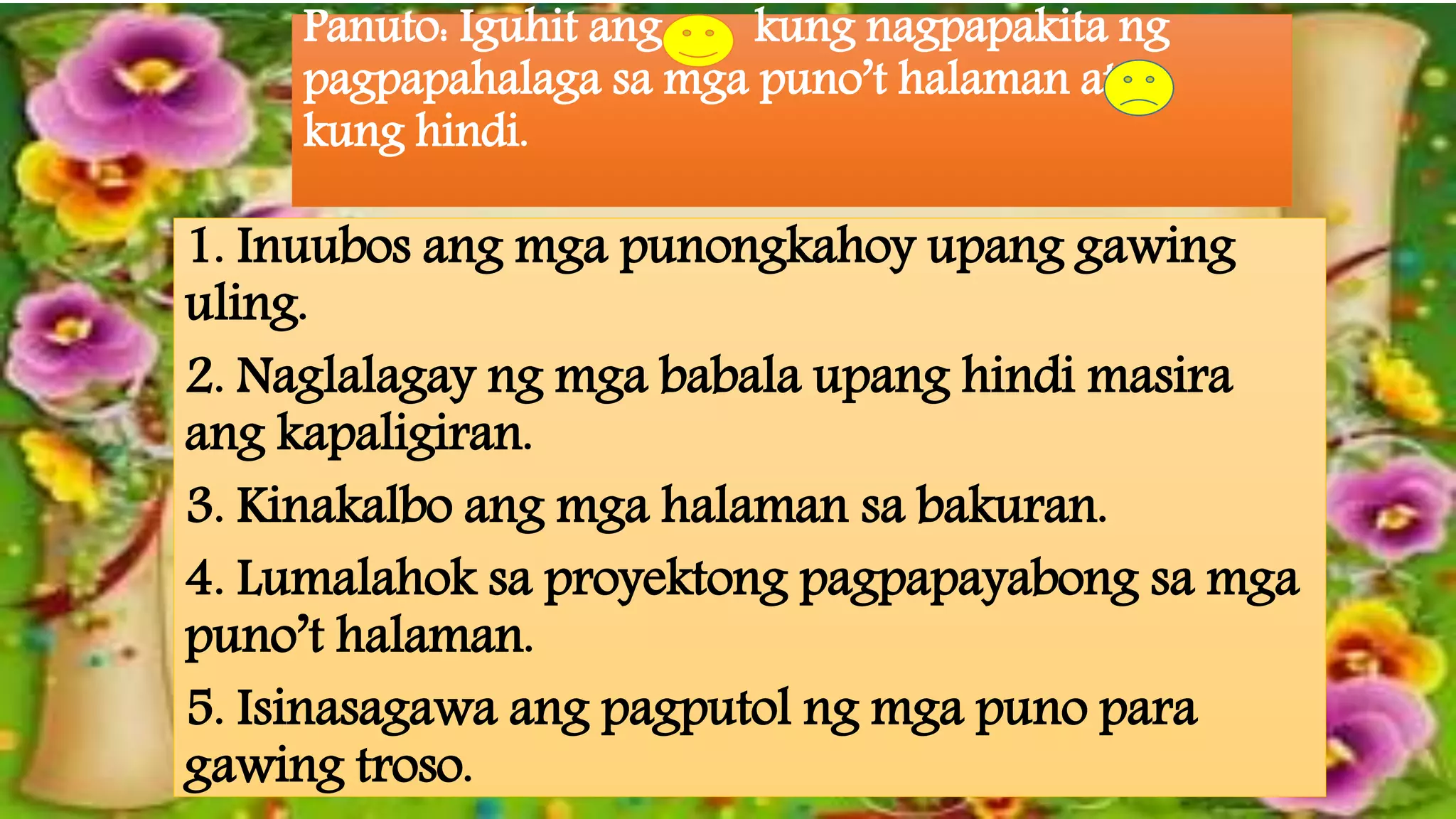Panuto: Iguhit ang kung nagpapakita ng
pagpapahalaga sa mga puno’t halaman at
kung hindi.
1. Inuubos ang mga punongkahoy upang gawing
uling.
2. Naglalagay ng mga babala upang hindi masira
ang kapaligiran.
3. Kinakalbo ang mga halaman sa bakuran.
4. Lumalahok sa proyektong pagpapayabong sa mga
puno’t halaman.
5. Isinasagawa ang pagputol ng mga puno para
gawing troso.
 