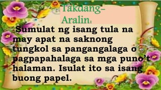 Sumulat ng isang tula na
may apat na saknong
tungkol sa pangangalaga o
pagpapahalaga sa mga puno’t
halaman. Isulat ito sa isang
buong papel.
 
