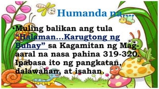 Humanda na….
•Muling balikan ang tula
“Halaman...Karugtong ng
Buhay” sa Kagamitan ng Mag-
aaral na nasa pahina 319-320.
Ipabasa ito ng pangkatan,
dalawahan, at isahan.
 