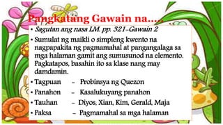 Pangkatang Gawain na…..
• Sagutan ang nasa LM. pp. 321-Gawain 2
• Sumulat ng maikli o simpleng kwento na
nagpapakita ng pagmamahal at pangangalaga sa
mga halaman gamit ang sumusunod na elemento.
Pagkatapos, basahin ito sa klase nang may
damdamin.
• Tagpuan - Probinsya ng Quezon
• Panahon - Kasalukuyang panahon
• Tauhan - Diyos, Xian, Kim, Gerald, Maja
• Paksa - Pagmamahal sa mga halaman
 