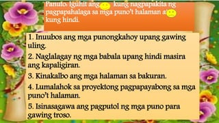 Panuto: Iguhit ang kung nagpapakita ng
pagpapahalaga sa mga puno’t halaman at
kung hindi.
1. Inuubos ang mga punongkahoy upang gawing
uling.
2. Naglalagay ng mga babala upang hindi masira
ang kapaligiran.
3. Kinakalbo ang mga halaman sa bakuran.
4. Lumalahok sa proyektong pagpapayabong sa mga
puno’t halaman.
5. Isinasagawa ang pagputol ng mga puno para
gawing troso.
 