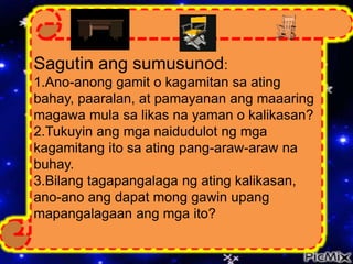 Sagutin ang sumusunod:
1.Ano-anong gamit o kagamitan sa ating
bahay, paaralan, at pamayanan ang maaaring
magawa mula sa likas na yaman o kalikasan?
2.Tukuyin ang mga naidudulot ng mga
kagamitang ito sa ating pang-araw-araw na
buhay.
3.Bilang tagapangalaga ng ating kalikasan,
ano-ano ang dapat mong gawin upang
mapangalagaan ang mga ito?
 