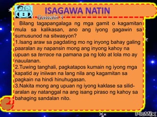 Bilang tagapangalaga ng mga gamit o kagamitan
mula sa kalikasan, ano ang iyong gagawin sa
sumusunod na sitwasyon?
1.Isang araw sa pagdating mo ng inyong bahay galing
paaralan ay napansin mong ang inyong kahoy na
upuan sa terrace na pamana pa ng lolo at lola mo ay
nauulanan.
2.Tuwing tanghali, pagkatapos kumain ng iyong mga
kapatid ay iniiwan na lang nila ang kagamitan sa
pagkain na hindi hinuhugasan.
3.Nakita mong ang upuan ng iyong kaklase sa silid-
aralan ay natanggal na ang isang piraso ng kahoy sa
bahaging sandalan nito.
 