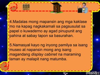 4.Madalas mong mapansin ang mga kaklase
mo na kapag nagkakamali sa pagsusulat sa
papel o kuwaderno ay agad pinupunit ang
pahina at sabay tapon sa basurahan.
5.Namasyal kayo ng inyong pamilya sa isang
museo at napansin mong ang isang
magandang display cabinet na maraming
laman ay malapit nang matumba.
 