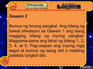 Gawain 2
Bumuo ng limang pangkat. Ang bilang ng
bawat sitwasyon sa Gawain 1 ang isang
magiging bilang ng inyong pangkat.
Magsama-sama ang lahat ng bilang 1, 2,
3, 4, at 5. Pag-usapan ang inyong mga
sagot at bumuo ng isang skit o maikling
palabas tungkol dito.
 