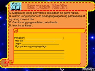 A. Magtala ng isang pasyalan o palaisdaan na gawa ng tao.
B. Alamin kung papaano ito pinangangalagaan ng pamayanan at
ng taong may-ari nito.
C. Gamitin ang pagsusulatan na inihanda.
D. Iulat ito sa klase .
Pangalan: ____________________________ :
May-ari________________________
Lugar: ____________________________
Mga paraan ng pangangalaga:
______________________________________
______________________________________
______________________________________
______________________________________
 