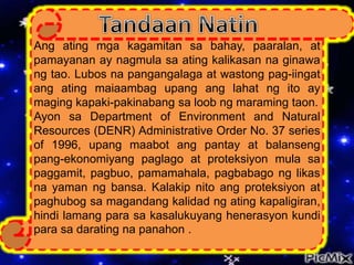 Ang ating mga kagamitan sa bahay, paaralan, at
pamayanan ay nagmula sa ating kalikasan na ginawa
ng tao. Lubos na pangangalaga at wastong pag-iingat
ang ating maiaambag upang ang lahat ng ito ay
maging kapaki-pakinabang sa loob ng maraming taon.
Ayon sa Department of Environment and Natural
Resources (DENR) Administrative Order No. 37 series
of 1996, upang maabot ang pantay at balanseng
pang-ekonomiyang paglago at proteksiyon mula sa
paggamit, pagbuo, pamamahala, pagbabago ng likas
na yaman ng bansa. Kalakip nito ang proteksiyon at
paghubog sa magandang kalidad ng ating kapaligiran,
hindi lamang para sa kasalukuyang henerasyon kundi
para sa darating na panahon .
 