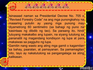 Isinasaad naman sa Presidential Decree No. 705 o
“Revised Forestry Code” na ang mga punongkahoy na
maaaring putulin ay yaong mga punong may
diyametrong 60 sentimetro (sa bahagi ng puno na
kasintaas ng dibdib ng tao). Sa paraang ito, hindi
tuluyang makakalbo ang lupain, na siyang tutulong sa
pananatili ng magandang kondisyon ng lupa at para
makaiwas sa pagguho ng lupa.
Gamitin nang wasto ang ating mga gamit o kagamitan
sa bahay, paaralan, at pamayanan. Sa pamamagitan
nito, tayo ay nakatutulong sa pangangalaga sa ating
kalikasan.
 