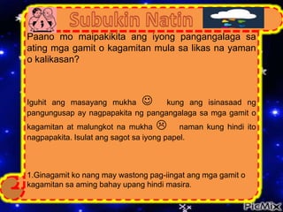 Paano mo maipakikita ang iyong pangangalaga sa
ating mga gamit o kagamitan mula sa likas na yaman
o kalikasan?
Iguhit ang masayang mukha  kung ang isinasaad ng
pangungusap ay nagpapakita ng pangangalaga sa mga gamit o
kagamitan at malungkot na mukha  naman kung hindi ito
nagpapakita. Isulat ang sagot sa iyong papel.
1.Ginagamit ko nang may wastong pag-iingat ang mga gamit o
kagamitan sa aming bahay upang hindi masira.
 