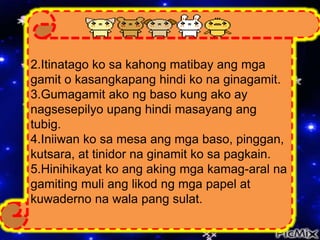 2.Itinatago ko sa kahong matibay ang mga
gamit o kasangkapang hindi ko na ginagamit.
3.Gumagamit ako ng baso kung ako ay
nagsesepilyo upang hindi masayang ang
tubig.
4.Iniiwan ko sa mesa ang mga baso, pinggan,
kutsara, at tinidor na ginamit ko sa pagkain.
5.Hinihikayat ko ang aking mga kamag-aral na
gamiting muli ang likod ng mga papel at
kuwaderno na wala pang sulat.
 