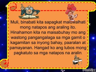Muli, binabati kita sapagkat maluwalhati
mong natapos ang araling ito.
Hinahamon kita na maisabuhay mo ang
wastong pangangalaga sa mga gamit o
kagamitan sa inyong bahay, paaralan at
pamayanan. Hangad ko ang lubos mong
pagkatuto sa mga natapos na aralin.
 