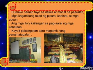 Dumako naman tayo sa dakila at mahal na paaralan,
Mga kagamitang tulad ng pisara, kabinet, at mga
upuan.
Ang mga ito’y kailangan sa pag-aaral ng mga
kabataan,
Kaya’t pakaingatan para magamit nang
pangmatagalan .
 