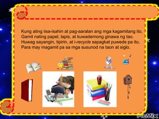 Kung ating iisa-isahin at pag-aaralan ang mga kagamitang ito,
Gamit nating papel, lapis, at kuwadernong ginawa ng tao.
Huwag sayangin, tipirin, at i-recycle sapagkat puwede pa ito,
Para may magamit pa sa mga susunod na taon at siglo.
 