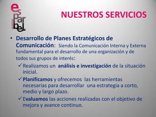 NUESTROS SERVICIOSDesarrollo de Planes Estratégicos de Comunicación:  Siendo la Comunicación Interna y Externa fundamental para el desarrollo de una organización y de todos sus grupos de interés:Realizamos un  análisis e investigación de la situación inicial.
