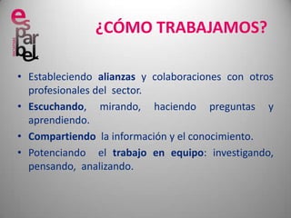 ¿CÓMO TRABAJAMOS?Estableciendo alianzas y colaboraciones con otros profesionales del  sector.Escuchando, mirando, haciendo preguntas y aprendiendo.Compartiendo  la información y el conocimiento.Potenciando  el trabajo en equipo: investigando,  pensando,  analizando.