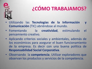 ¿CÓMO TRABAJAMOS?Utilizando las Tecnologías de la Información  y Comunicación (TIC) abriéndose al mundo.Fomentando  la creatividad, estimulando el pensamiento creativo.Aplicando criterios sociales y ambientales, además de los económicos para asegurar el buen funcionamiento de la empresa. Es decir con una buena política de Responsabilidad Social Corporativa.Observando  la competencia. Utilizar exploradores que observan los productos y servicios de la competencia.